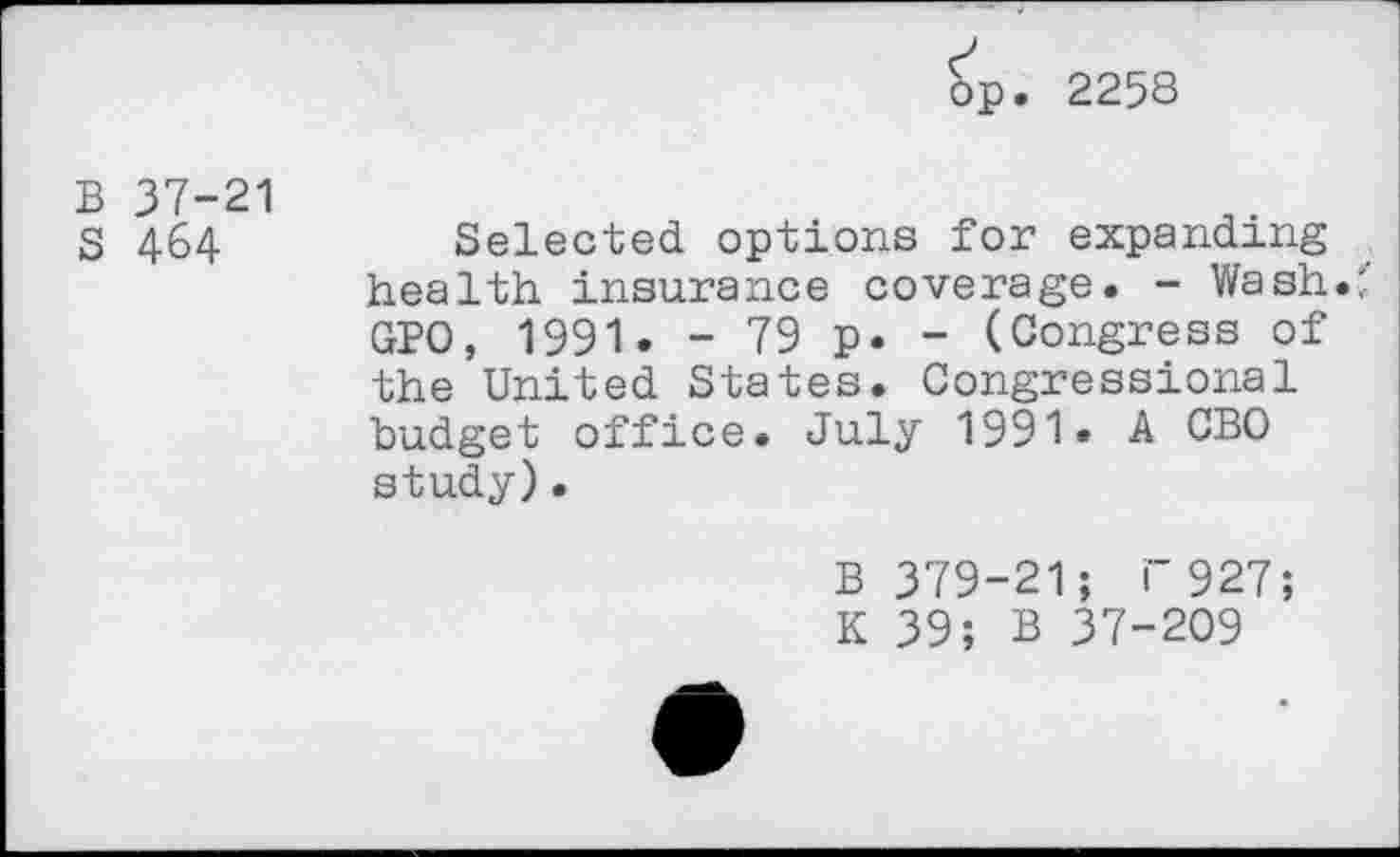 ﻿op. 2258
B 37-21
S 464
Selected, options for expanding health insurance coverage. - Wash.:' GPO, 1991. - 79 p. - (Congress of the United States. Congressional budget office. July 1991» A CBO study).
B 379-21; i“ 927;
K 39; B 37-209